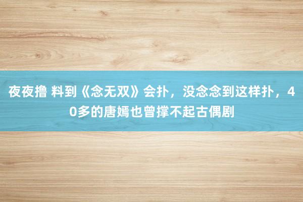 夜夜撸 料到《念无双》会扑，没念念到这样扑，40多的唐嫣也曾撑不起古偶剧