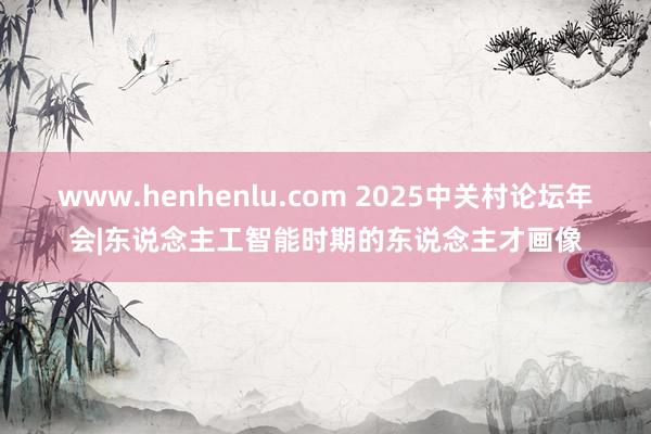 www.henhenlu.com 2025中关村论坛年会|东说念主工智能时期的东说念主才画像