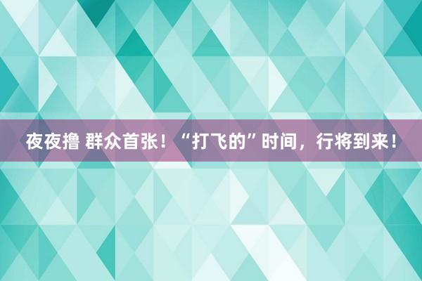 夜夜撸 群众首张！“打飞的”时间，行将到来！