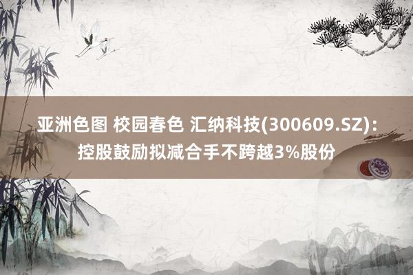亚洲色图 校园春色 汇纳科技(300609.SZ)：控股鼓励拟减合手不跨越3%股份