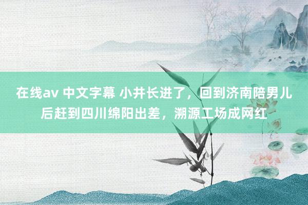在线av 中文字幕 小井长进了，回到济南陪男儿后赶到四川绵阳出差，溯源工场成网红