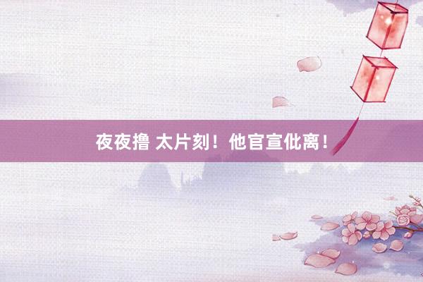 夜夜撸 太片刻！他官宣仳离！