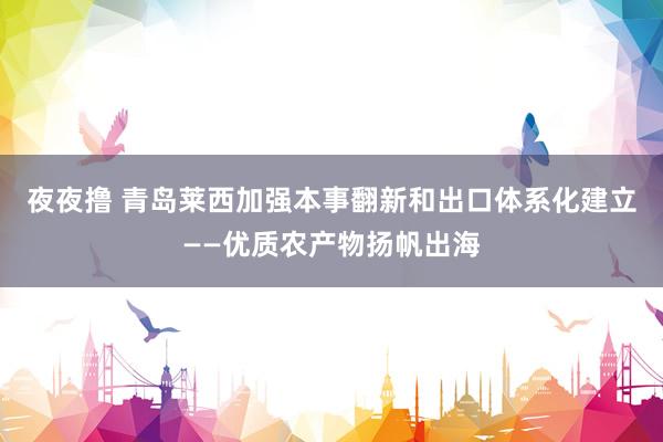 夜夜撸 青岛莱西加强本事翻新和出口体系化建立——优质农产物扬帆出海