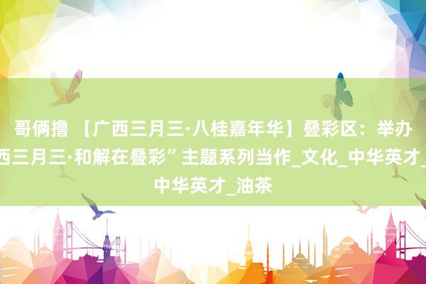 哥俩撸 【广西三月三·八桂嘉年华】叠彩区：举办“广西三月三·和解在叠彩”主题系列当作_文化_中华英才_油茶