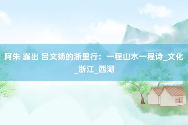 阿朱 露出 吕文扬的浙里行：一程山水一程诗_文化_浙江_西湖