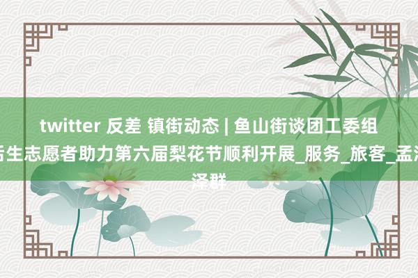 twitter 反差 镇街动态 | 鱼山街谈团工委组织后生志愿者助力第六届梨花节顺利开展_服务_旅客_孟泽群