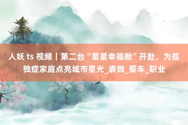 人妖 ts 视频｜第二台“星星幸福舱”开赴，为孤独症家庭点亮城市星光_袁微_餐车_职业