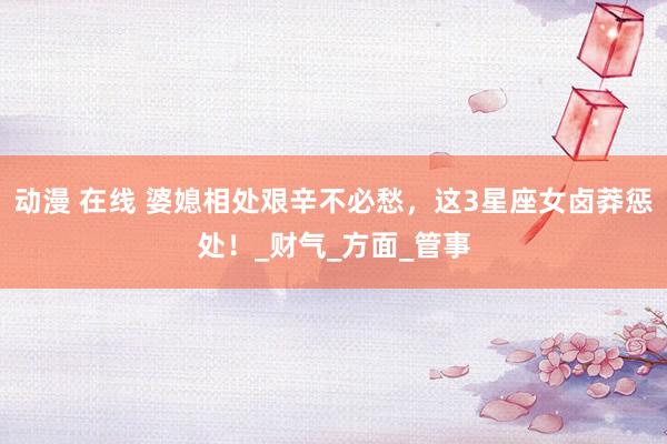 动漫 在线 婆媳相处艰辛不必愁，这3星座女卤莽惩处！_财气_方面_管事