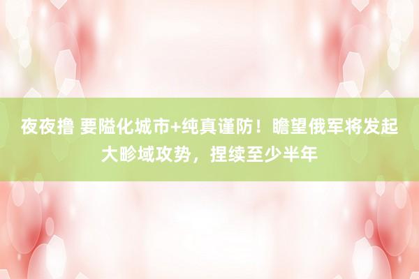 夜夜撸 要隘化城市+纯真谨防！瞻望俄军将发起大畛域攻势，捏续至少半年