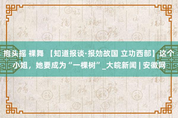 抱头摇 裸舞 【知道报谈·报効故国 立功西部】这个小姐，她要成为“一棵树”_大皖新闻 | 安徽网