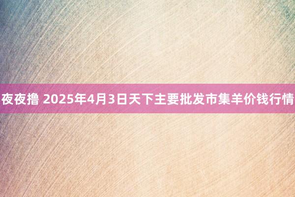 夜夜撸 2025年4月3日天下主要批发市集羊价钱行情