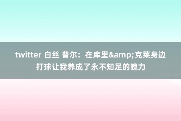 twitter 白丝 普尔：在库里&克莱身边打球让我养成了永不知足的魄力