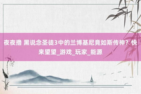 夜夜撸 黑说念圣徒3中的兰博基尼竟如斯传神？快来望望_游戏_玩家_能源
