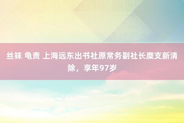 丝袜 龟责 上海远东出书社原常务副社长糜支新清除，享年97岁