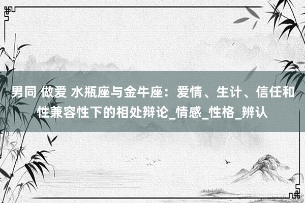 男同 做爱 水瓶座与金牛座：爱情、生计、信任和性兼容性下的相处辩论_情感_性格_辨认