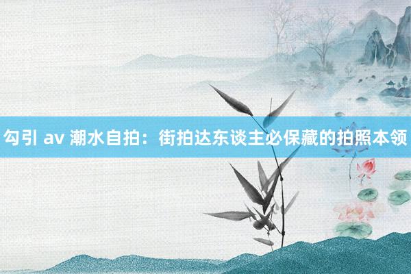 勾引 av 潮水自拍：街拍达东谈主必保藏的拍照本领