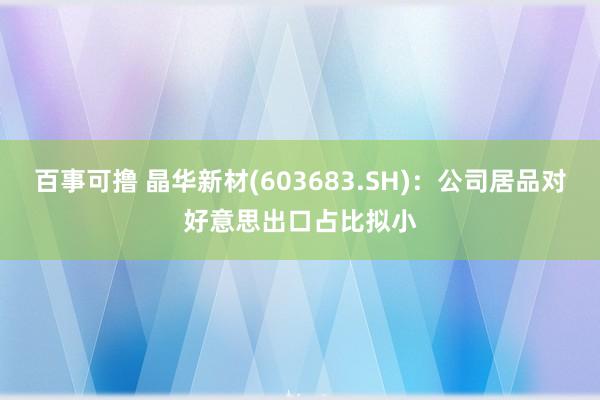 百事可撸 晶华新材(603683.SH)：公司居品对好意思出口占比拟小