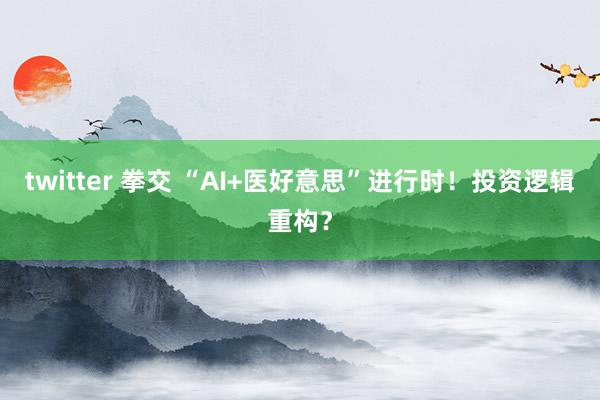 twitter 拳交 “AI+医好意思”进行时！投资逻辑重构？