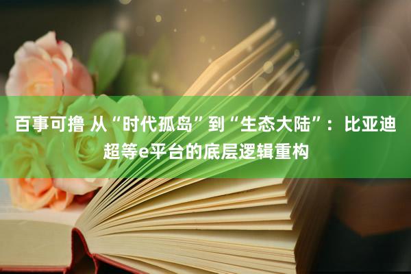 百事可撸 从“时代孤岛”到“生态大陆”：比亚迪超等e平台的底层逻辑重构