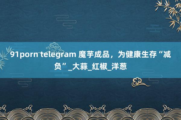 91porn telegram 魔芋成品，为健康生存“减负”_大蒜_红椒_洋葱