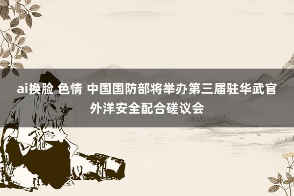ai换脸 色情 中国国防部将举办第三届驻华武官外洋安全配合磋议会