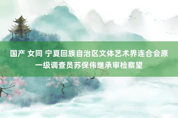 国产 女同 宁夏回族自治区文体艺术界连合会原一级调查员苏保伟继承审检察望