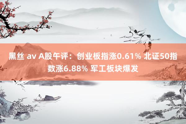 黑丝 av A股午评：创业板指涨0.61% 北证50指数涨6.88% 军工板块爆发