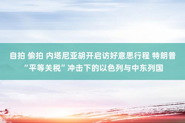 自拍 偷拍 内塔尼亚胡开启访好意思行程 特朗普“平等关税”冲击下的以色列与中东列国