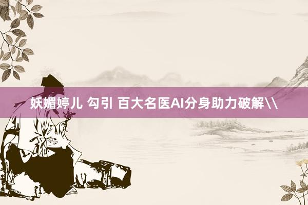 妖媚婷儿 勾引 百大名医AI分身助力破解\