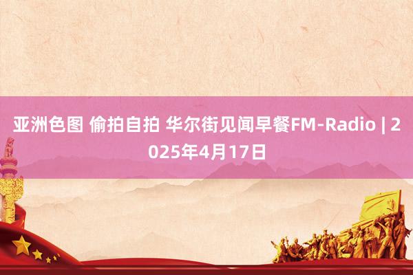亚洲色图 偷拍自拍 华尔街见闻早餐FM-Radio | 2025年4月17日