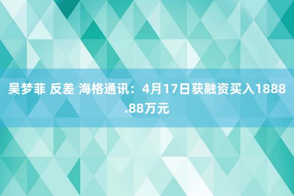 吴梦菲 反差 海格通讯：4月17日获融资买入1888.88万元
