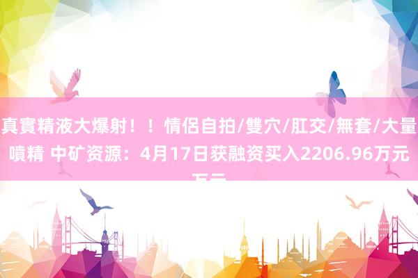 真實精液大爆射！！情侶自拍/雙穴/肛交/無套/大量噴精 中矿资源：4月17日获融资买入2206.96万元