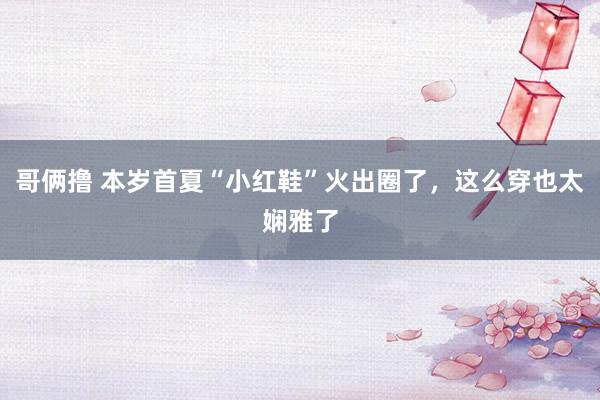 哥俩撸 本岁首夏“小红鞋”火出圈了，这么穿也太娴雅了