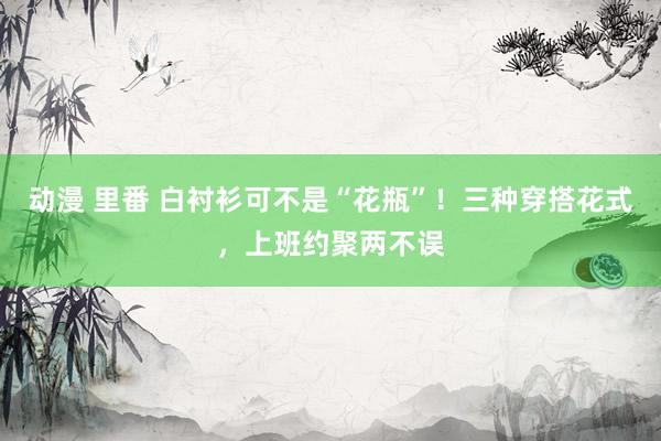 动漫 里番 白衬衫可不是“花瓶”！三种穿搭花式，上班约聚两不误