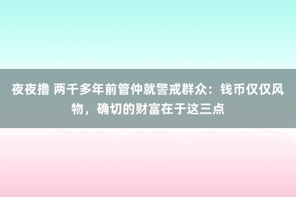 夜夜撸 两千多年前管仲就警戒群众：钱币仅仅风物，确切的财富在于这三点