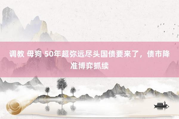 调教 母狗 50年超弥远尽头国债要来了，债市降准博弈抓续