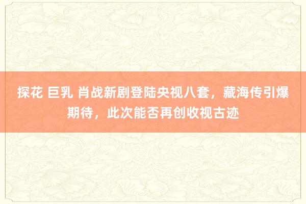 探花 巨乳 肖战新剧登陆央视八套，藏海传引爆期待，此次能否再创收视古迹