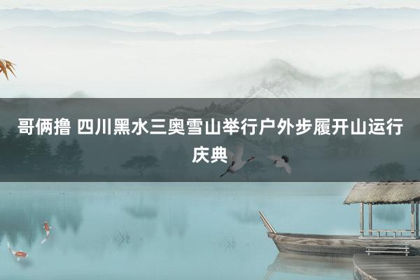 哥俩撸 四川黑水三奥雪山举行户外步履开山运行庆典