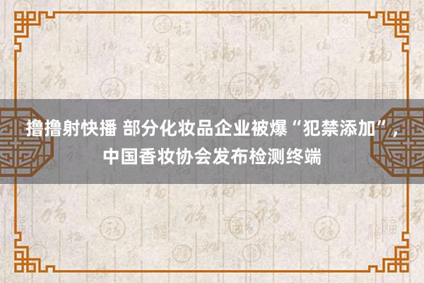 撸撸射快播 部分化妆品企业被爆“犯禁添加”，中国香妆协会发布检测终端