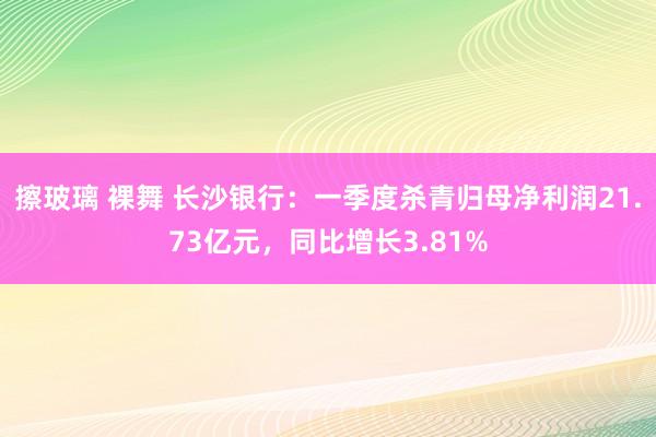 擦玻璃 裸舞 长沙银行：一季度杀青归母净利润21.73亿元，同比增长3.81%