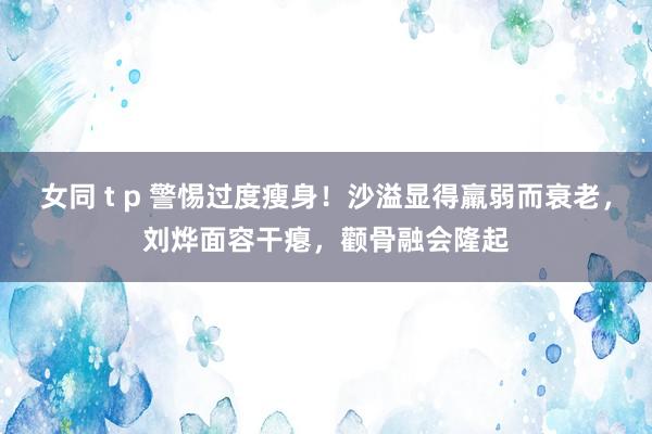 女同 t p 警惕过度瘦身！沙溢显得羸弱而衰老，刘烨面容干瘪，颧骨融会隆起