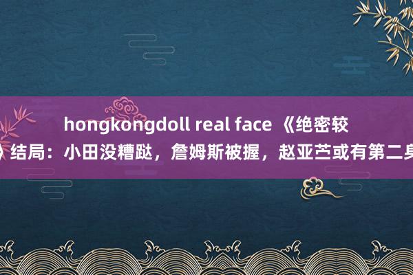 hongkongdoll real face 《绝密较量》结局：小田没糟跶，詹姆斯被握，赵亚苎或有第二身份