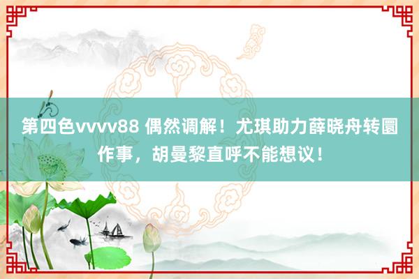第四色vvvv88 偶然调解！尤琪助力薛晓舟转圜作事，胡曼黎直呼不能想议！