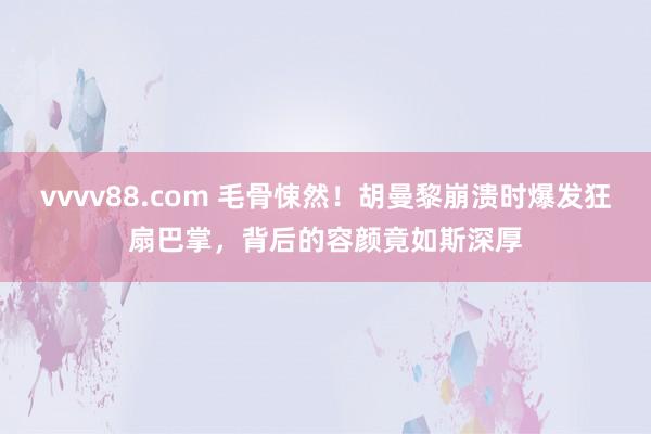 vvvv88.com 毛骨悚然！胡曼黎崩溃时爆发狂扇巴掌，背后的容颜竟如斯深厚